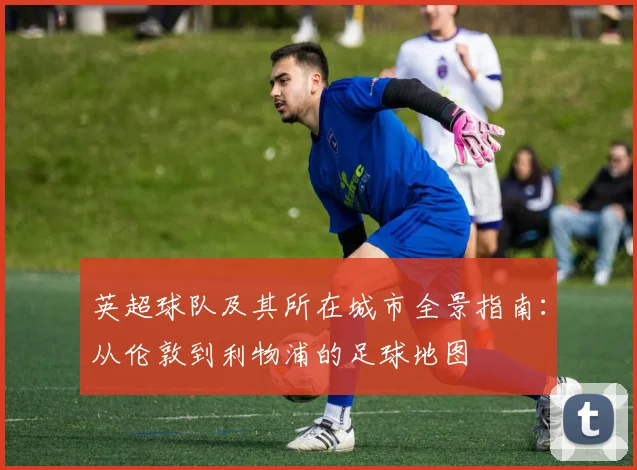 英超球队及其所在城市全景指南：从伦敦到利物浦的足球地图